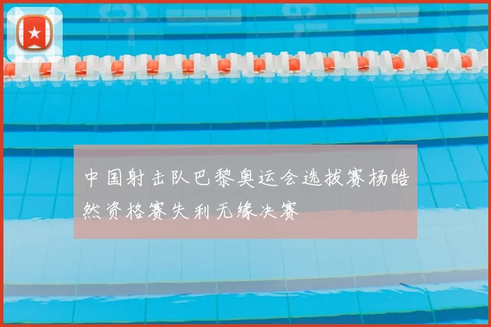 中国射击队巴黎奥运会选拔赛杨皓然资格赛失利无缘决赛
