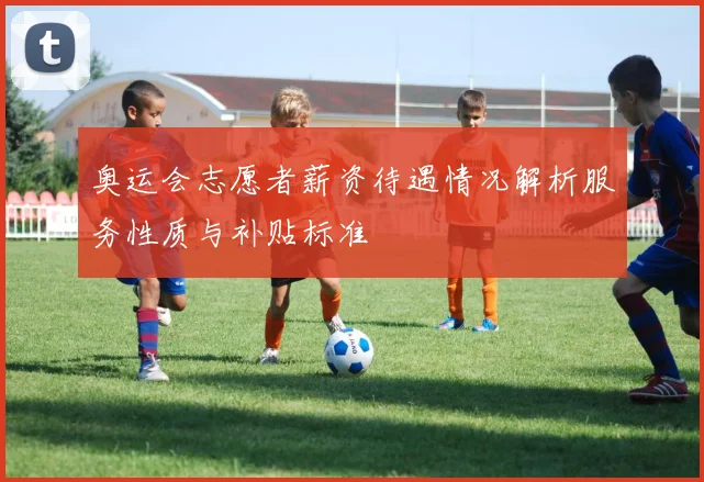 奥运会志愿者薪资待遇情况解析服务性质与补贴标准
