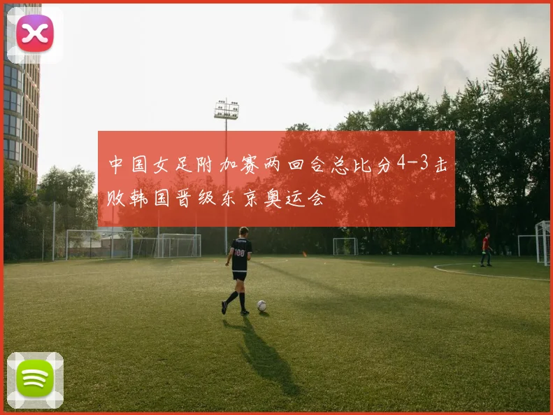 中国女足附加赛两回合总比分4-3击败韩国晋级东京奥运会