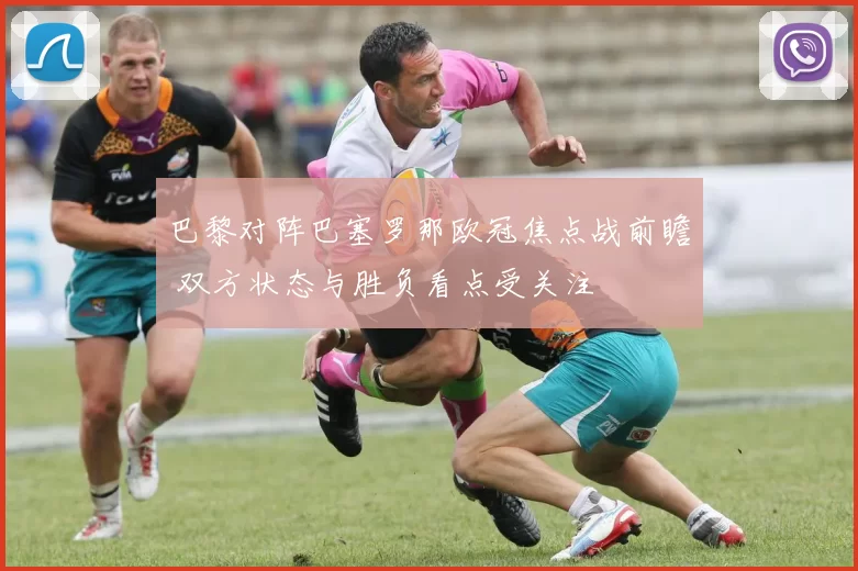 巴黎对阵巴塞罗那欧冠焦点战前瞻 双方状态与胜负看点受关注