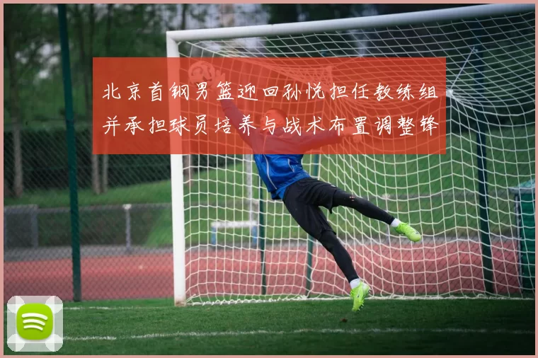 北京首钢男篮迎回孙悦担任教练组并承担球员培养与战术布置调整锋线轮换