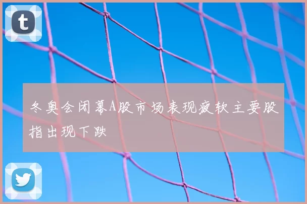 冬奥会闭幕A股市场表现疲软主要股指出现下跌