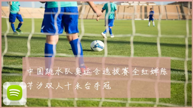 中国跳水队奥运会选拔赛全红婵陈芋汐双人十米台夺冠