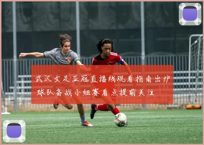 武汉女足亚冠直播线观看指南出炉 球队备战小组赛看点提前关注