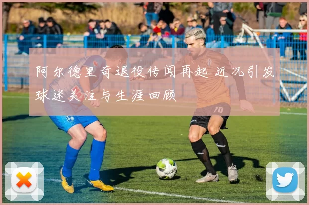 阿尔德里奇退役传闻再起 近况引发球迷关注与生涯回顾