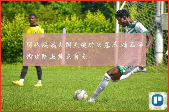 阿根廷战美国关键对决落幕 梅西领衔攻防成焦点看点