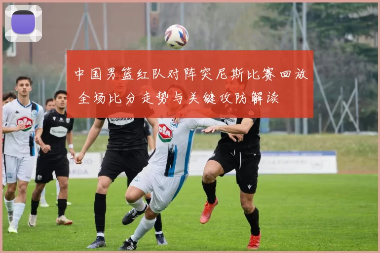 中国男篮红队对阵突尼斯比赛回放 全场比分走势与关键攻防解读