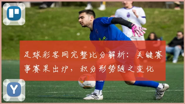足球彩客网完整比分解析：关键赛事赛果出炉，积分形势随之变化
