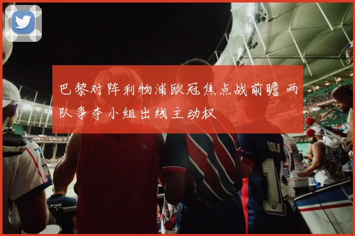 巴黎对阵利物浦欧冠焦点战前瞻 两队争夺小组出线主动权