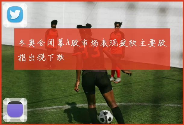 冬奥会闭幕A股市场表现疲软主要股指出现下跌