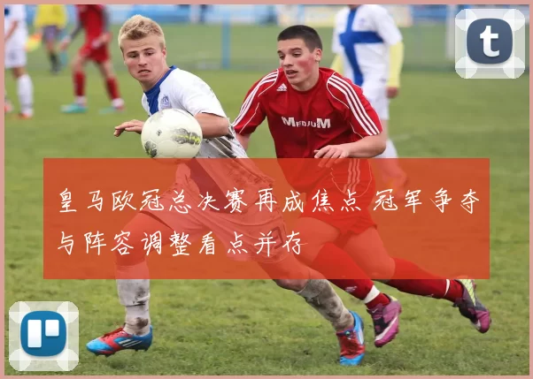 皇马欧冠总决赛再成焦点 冠军争夺与阵容调整看点并存