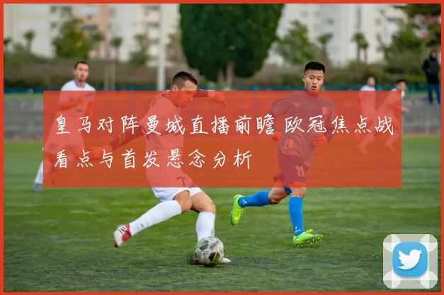 皇马对阵曼城直播前瞻 欧冠焦点战看点与首发悬念分析