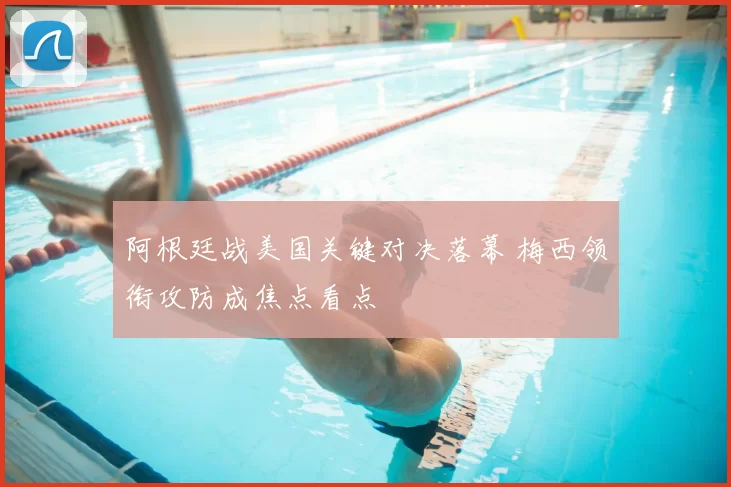 阿根廷战美国关键对决落幕 梅西领衔攻防成焦点看点