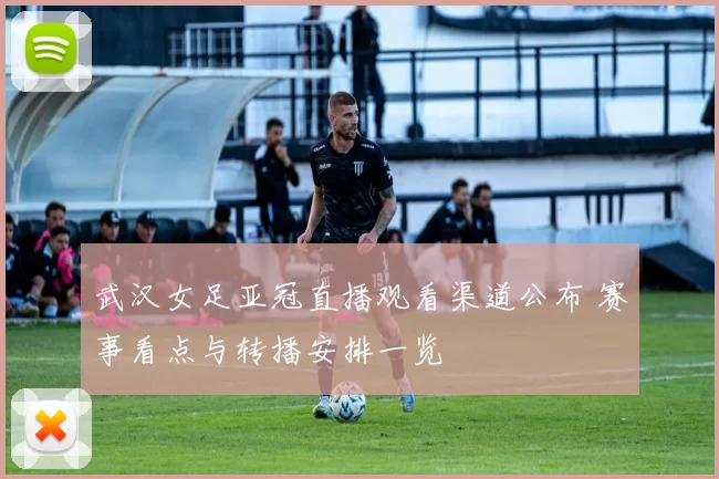 武汉女足亚冠直播观看渠道公布 赛事看点与转播安排一览