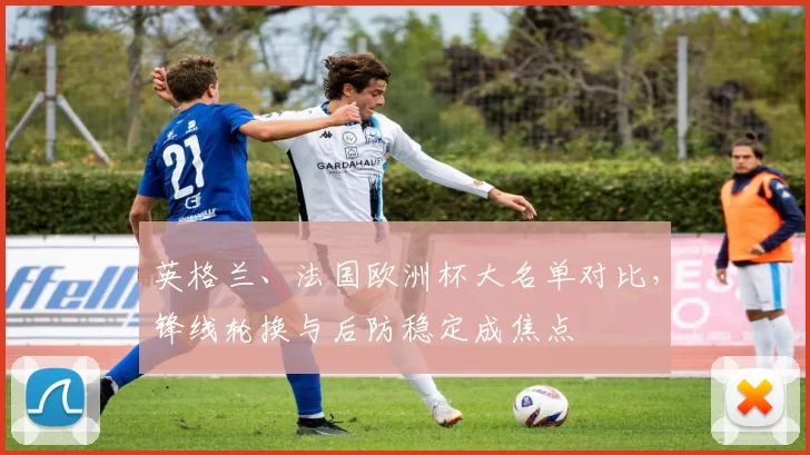 英格兰、法国欧洲杯大名单对比，锋线轮换与后防稳定成焦点