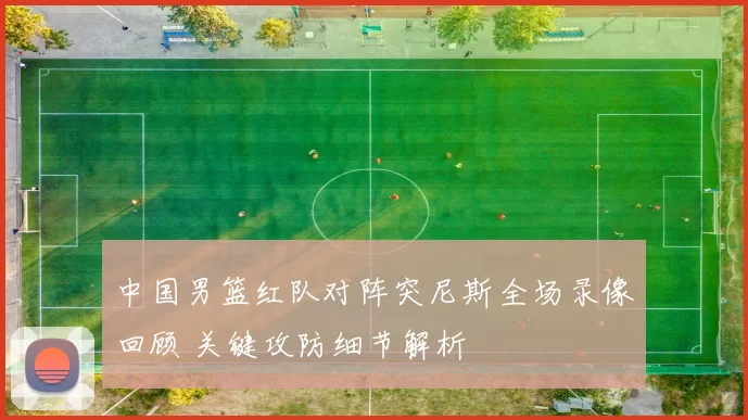 中国男篮红队对阵突尼斯全场录像回顾 关键攻防细节解析